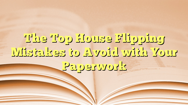 The Top House Flipping Mistakes To Avoid With Your Paperwork - Flipping ...